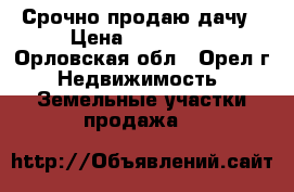 Срочно продаю дачу › Цена ­ 500 000 - Орловская обл., Орел г. Недвижимость » Земельные участки продажа   